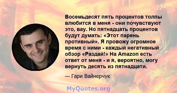 Восемьдесят пять процентов толпы влюбится в меня - они почувствуют это, вау. Но пятнадцать процентов будут думать: «Этот парень противный». Я провожу огромное время с ними - каждый негативный обзор «Раздай!» На Amazon