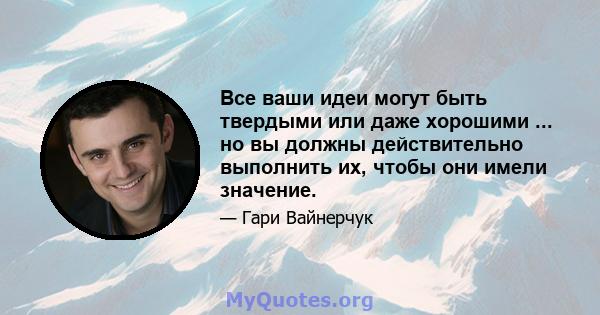 Все ваши идеи могут быть твердыми или даже хорошими ... но вы должны действительно выполнить их, чтобы они имели значение.