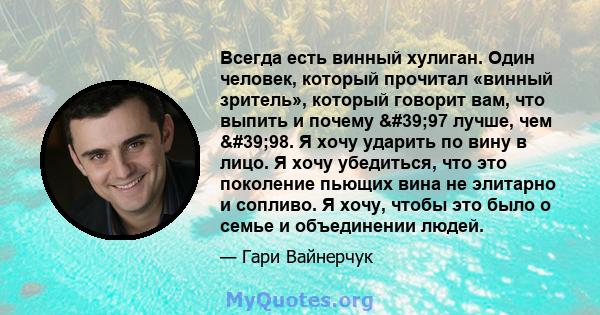 Всегда есть винный хулиган. Один человек, который прочитал «винный зритель», который говорит вам, что выпить и почему '97 лучше, чем '98. Я хочу ударить по вину в лицо. Я хочу убедиться, что это поколение пьющих 