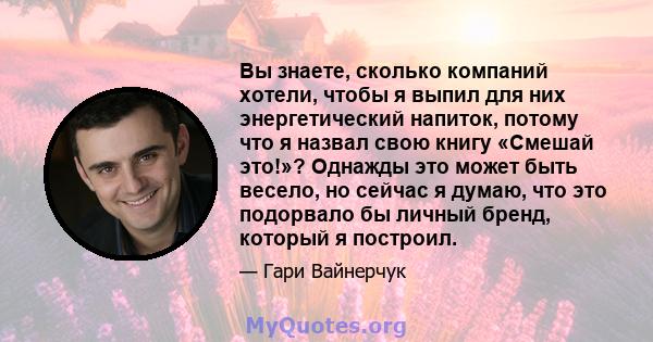 Вы знаете, сколько компаний хотели, чтобы я выпил для них энергетический напиток, потому что я назвал свою книгу «Смешай это!»? Однажды это может быть весело, но сейчас я думаю, что это подорвало бы личный бренд,