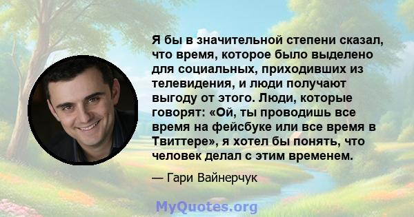 Я бы в значительной степени сказал, что время, которое было выделено для социальных, приходивших из телевидения, и люди получают выгоду от этого. Люди, которые говорят: «Ой, ты проводишь все время на фейсбуке или все