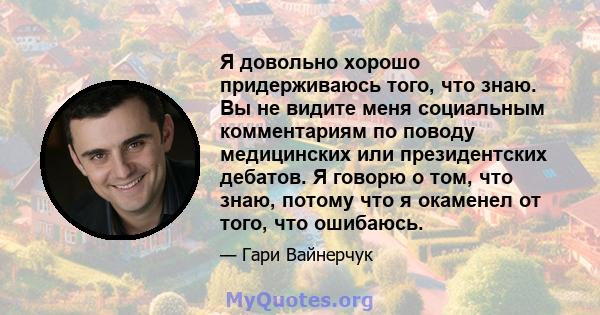 Я довольно хорошо придерживаюсь того, что знаю. Вы не видите меня социальным комментариям по поводу медицинских или президентских дебатов. Я говорю о том, что знаю, потому что я окаменел от того, что ошибаюсь.