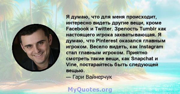 Я думаю, что для меня происходит, интересно видеть другие вещи, кроме Facebook и Twitter. Зрелость Tumblr как настоящего игрока захватывающая. Я думаю, что Pinterest оказался главным игроком. Весело видеть, как