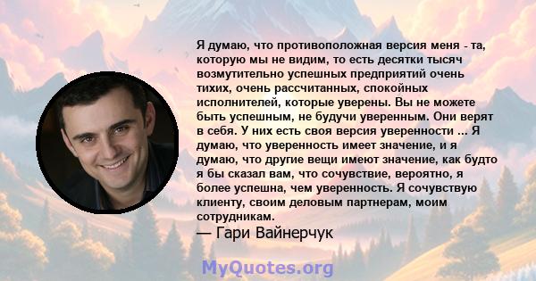 Я думаю, что противоположная версия меня - та, которую мы не видим, то есть десятки тысяч возмутительно успешных предприятий очень тихих, очень рассчитанных, спокойных исполнителей, которые уверены. Вы не можете быть