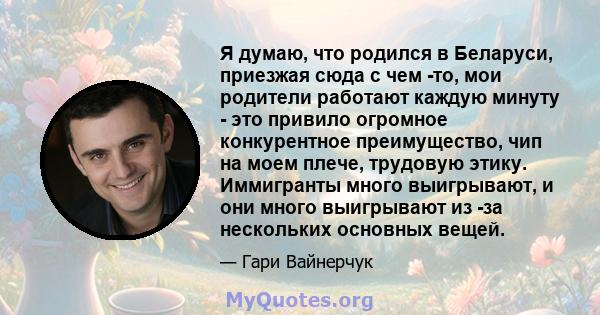 Я думаю, что родился в Беларуси, приезжая сюда с чем -то, мои родители работают каждую минуту - это привило огромное конкурентное преимущество, чип на моем плече, трудовую этику. Иммигранты много выигрывают, и они много 