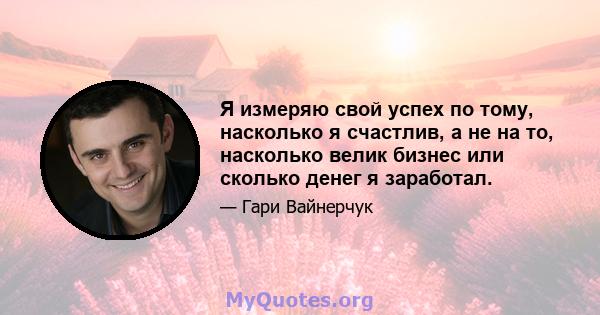 Я измеряю свой успех по тому, насколько я счастлив, а не на то, насколько велик бизнес или сколько денег я заработал.