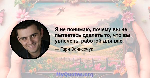 Я не понимаю, почему вы не пытаетесь сделать то, что вы увлечены работой для вас.