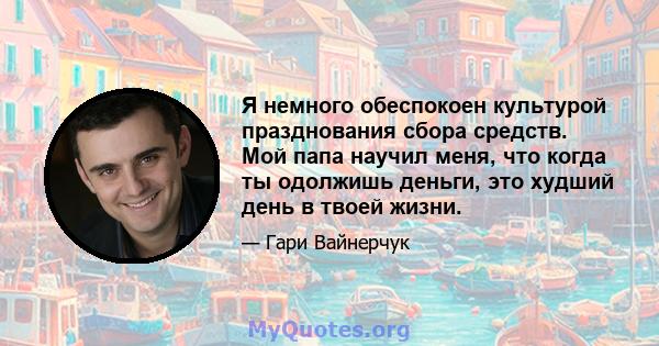 Я немного обеспокоен культурой празднования сбора средств. Мой папа научил меня, что когда ты одолжишь деньги, это худший день в твоей жизни.