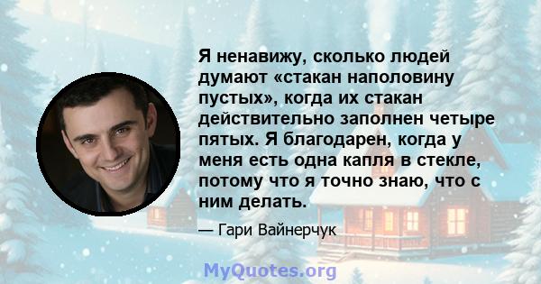 Я ненавижу, сколько людей думают «стакан наполовину пустых», когда их стакан действительно заполнен четыре пятых. Я благодарен, когда у меня есть одна капля в стекле, потому что я точно знаю, что с ним делать.