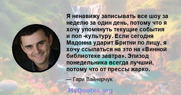 Я ненавижу записывать все шоу за неделю за один день, потому что я хочу упомянуть текущие события и поп -культуру. Если сегодня Мадонна ударит Бритни по лицу, я хочу ссылаться на это на «Винной библиотеке завтра».