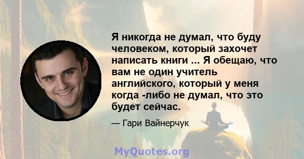 Я никогда не думал, что буду человеком, который захочет написать книги ... Я обещаю, что вам не один учитель английского, который у меня когда -либо не думал, что это будет сейчас.