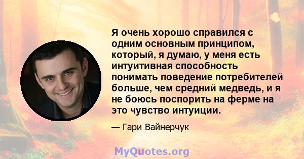 Я очень хорошо справился с одним основным принципом, который, я думаю, у меня есть интуитивная способность понимать поведение потребителей больше, чем средний медведь, и я не боюсь поспорить на ферме на это чувство