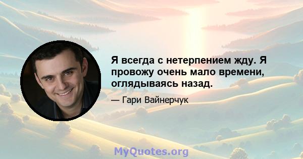 Я всегда с нетерпением жду. Я провожу очень мало времени, оглядываясь назад.