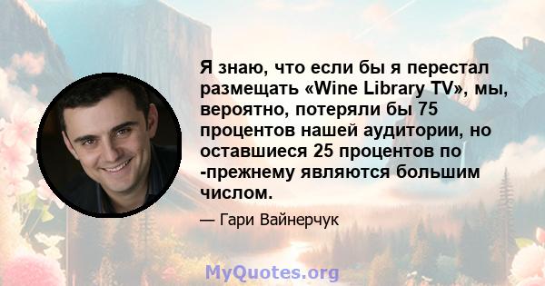 Я знаю, что если бы я перестал размещать «Wine Library TV», мы, вероятно, потеряли бы 75 процентов нашей аудитории, но оставшиеся 25 процентов по -прежнему являются большим числом.