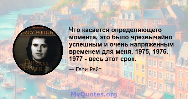 Что касается определяющего момента, это было чрезвычайно успешным и очень напряженным временем для меня. 1975, 1976, 1977 - весь этот срок.