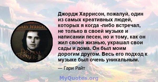 Джордж Харрисон, пожалуй, один из самых креативных людей, которых я когда -либо встречал, не только в своей музыке и написании песен, но и тому, как он жил своей жизнью, украшал свои сады и дома. Он был моим дорогим