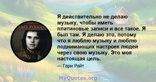 Я действительно не делаю музыку, чтобы иметь платиновые записи и все такое. Я был там. Я делаю это, потому что я люблю музыку и люблю поднимающих настроек людей через свою музыку. Это моя настоящая цель.