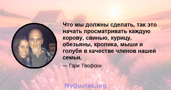 Что мы должны сделать, так это начать просматривать каждую корову, свинью, курицу, обезьяны, кролика, мыши и голубя в качестве членов нашей семьи.