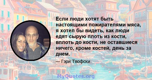 Если люди хотят быть настоящими пожирателями мяса, я хотел бы видеть, как люди едят сырую плоть из кости, вплоть до кости, не оставшиеся ничего, кроме костей, день за днем.