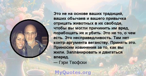 Это не на основе ваших традиций, ваших обычаев и вашего привычка отрицать животных в их свободе, чтобы вы могли причинить им вред, порабощать их и убить. Это не то, о чем есть. Это несправедливость. Там нет