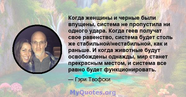 Когда женщины и черные были впущены, система не пропустила ни одного удара. Когда геев получат свое равенство, система будет столь же стабильной/нестабильной, как и раньше. И когда животные будут освобождены однажды,