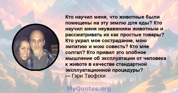 Кто научил меня, что животные были помещены на эту землю для еды? Кто научил меня неуважениям животным и рассматривать их как простые товары? Кто украл мое сострадание, мою эмпатию и мою совесть? Кто мне солгал? Кто