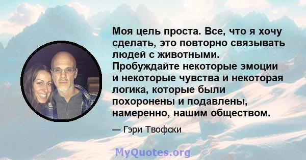 Моя цель проста. Все, что я хочу сделать, это повторно связывать людей с животными. Пробуждайте некоторые эмоции и некоторые чувства и некоторая логика, которые были похоронены и подавлены, намеренно, нашим обществом.