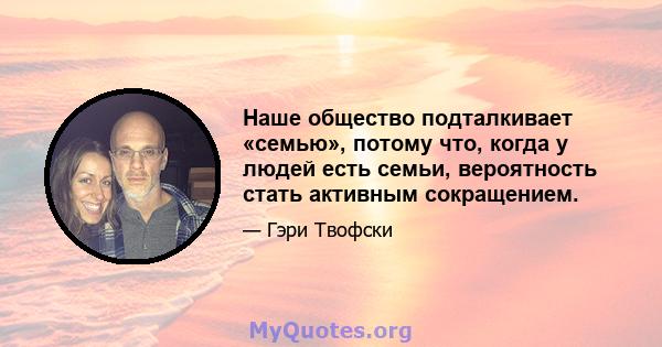 Наше общество подталкивает «семью», потому что, когда у людей есть семьи, вероятность стать активным сокращением.