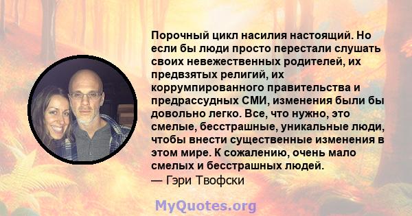 Порочный цикл насилия настоящий. Но если бы люди просто перестали слушать своих невежественных родителей, их предвзятых религий, их коррумпированного правительства и предрассудных СМИ, изменения были бы довольно легко.