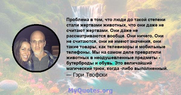 Проблема в том, что люди до такой степени стали жертвами животных, что они даже не считают жертвами. Они даже не рассматриваются вообще. Они ничего. Они не считаются, они не имеют значения, они такие товары, как