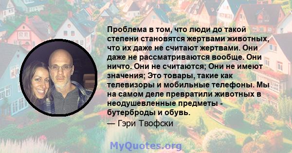 Проблема в том, что люди до такой степени становятся жертвами животных, что их даже не считают жертвами. Они даже не рассматриваются вообще. Они ничто. Они не считаются; Они не имеют значения; Это товары, такие как