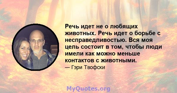 Речь идет не о любящих животных. Речь идет о борьбе с несправедливостью. Вся моя цель состоит в том, чтобы люди имели как можно меньше контактов с животными.