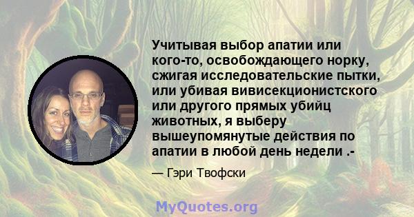 Учитывая выбор апатии или кого-то, освобождающего норку, сжигая исследовательские пытки, или убивая вивисекционистского или другого прямых убийц животных, я выберу вышеупомянутые действия по апатии в любой день недели .-