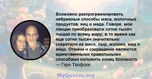 Возможно разпрограммировать небрежные способы мяса, молочных продуктов, яиц и меда. Говоря, мои лекции преобразовали сотни тысяч людей по всему миру, в то время как еще сотни тысяч значительно сократили их мясо, сыр,