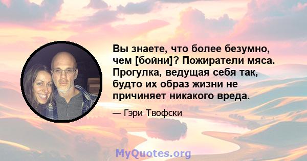 Вы знаете, что более безумно, чем [бойни]? Пожиратели мяса. Прогулка, ведущая себя так, будто их образ жизни не причиняет никакого вреда.