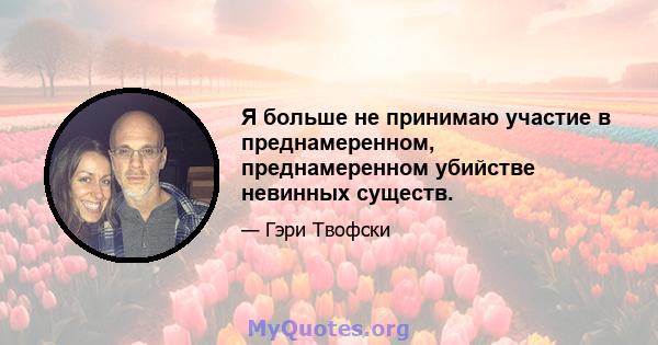 Я больше не принимаю участие в преднамеренном, преднамеренном убийстве невинных существ.