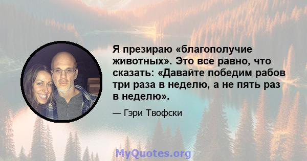 Я презираю «благополучие животных». Это все равно, что сказать: «Давайте победим рабов три раза в неделю, а не пять раз в неделю».