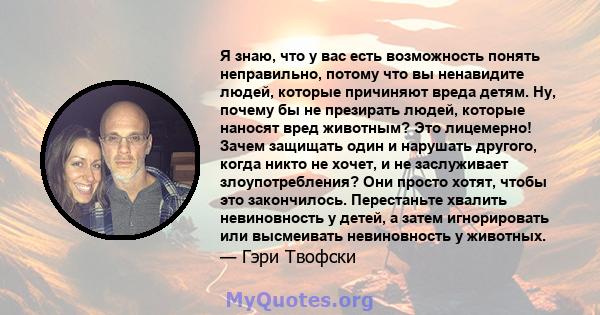 Я знаю, что у вас есть возможность понять неправильно, потому что вы ненавидите людей, которые причиняют вреда детям. Ну, почему бы не презирать людей, которые наносят вред животным? Это лицемерно! Зачем защищать один и 