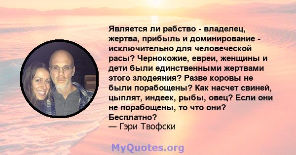 Является ли рабство - владелец, жертва, прибыль и доминирование - исключительно для человеческой расы? Чернокожие, евреи, женщины и дети были единственными жертвами этого злодеяния? Разве коровы не были порабощены? Как