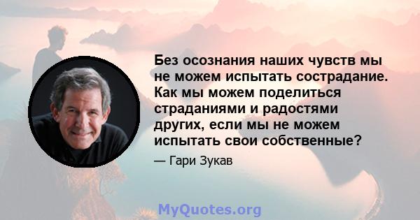 Без осознания наших чувств мы не можем испытать сострадание. Как мы можем поделиться страданиями и радостями других, если мы не можем испытать свои собственные?