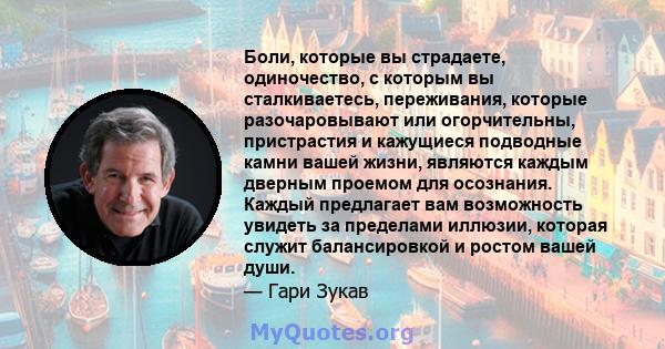 Боли, которые вы страдаете, одиночество, с которым вы сталкиваетесь, переживания, которые разочаровывают или огорчительны, пристрастия и кажущиеся подводные камни вашей жизни, являются каждым дверным проемом для