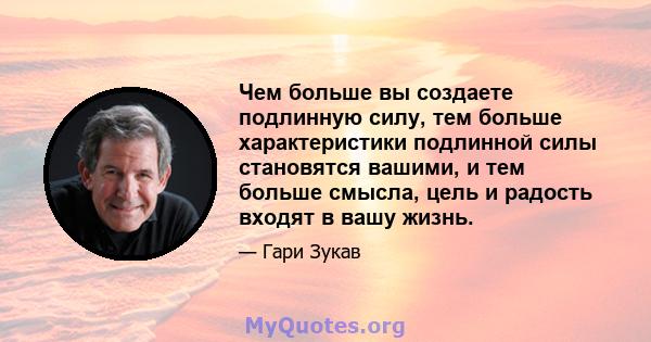 Чем больше вы создаете подлинную силу, тем больше характеристики подлинной силы становятся вашими, и тем больше смысла, цель и радость входят в вашу жизнь.