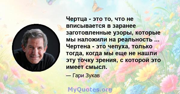 Чертца - это то, что не вписывается в заранее заготовленные узоры, которые мы наложили на реальность ... Чертена - это чепуха, только тогда, когда мы еще не нашли эту точку зрения, с которой это имеет смысл.