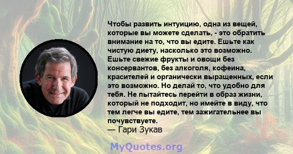 Чтобы развить интуицию, одна из вещей, которые вы можете сделать, - это обратить внимание на то, что вы едите. Ешьте как чистую диету, насколько это возможно. Ешьте свежие фрукты и овощи без консервантов, без алкоголя,