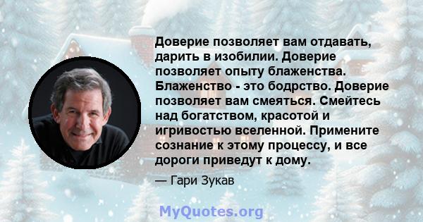 Доверие позволяет вам отдавать, дарить в изобилии. Доверие позволяет опыту блаженства. Блаженство - это бодрство. Доверие позволяет вам смеяться. Смейтесь над богатством, красотой и игривостью вселенной. Примените