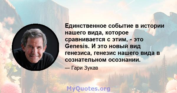 Единственное событие в истории нашего вида, которое сравнивается с этим, - это Genesis. И это новый вид генезиса, генезис нашего вида в сознательном осознании.