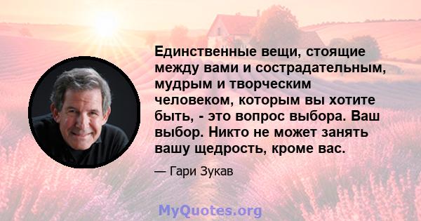 Единственные вещи, стоящие между вами и сострадательным, мудрым и творческим человеком, которым вы хотите быть, - это вопрос выбора. Ваш выбор. Никто не может занять вашу щедрость, кроме вас.