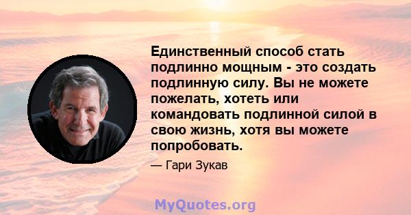 Единственный способ стать подлинно мощным - это создать подлинную силу. Вы не можете пожелать, хотеть или командовать подлинной силой в свою жизнь, хотя вы можете попробовать.