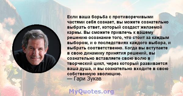 Если ваша борьба с противоречивыми частями себя сознает, вы можете сознательно выбрать ответ, который создаст желаемой кармы. Вы сможете привлечь к вашему решению осознание того, что стоит за каждым выбором, и о