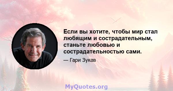 Если вы хотите, чтобы мир стал любящим и сострадательным, станьте любовью и сострадательностью сами.